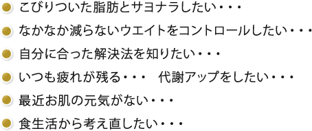 こびりついた脂肪とサヨナラしたい・・・ なかなか減らないウエイトをコントロールしたい・・・ 自分に合った解決法を知りたい・・・ いつも疲れが残る・・・ 代謝アップをしたい・・・ 最近お肌の元気がない・・・ 食生活から考え直したい・・・