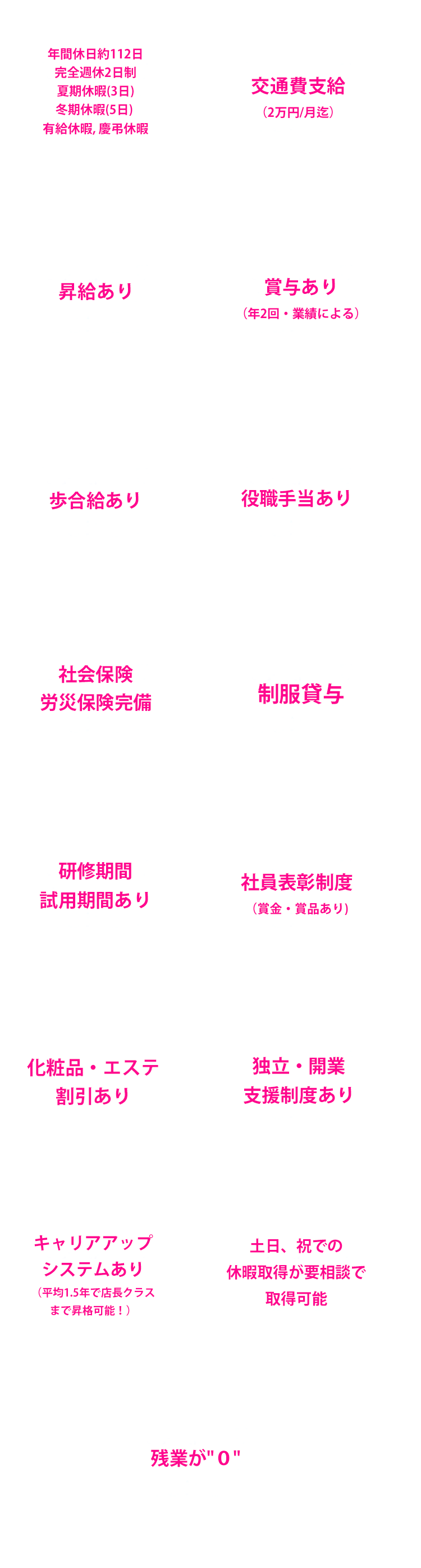 年間休日約112日完全週休2日制 夏期休暇(3日)冬期休暇(5日) 有給休暇, 慶弔休暇 交通費支給（2万円/月迄）昇給あり 賞与あり（年2回・業績による）歩合給あり 役職手当あり 社会保険労災保険完備 制服貸与 研修期間試用期間あり 社員表彰制度（賞金・賞品あり)化粧品・エステ・ネイル割引あり 独立・開業支援制度あり キャリアアップシステムあり（平均1.5年で店長クラスまで昇格可能！）土日、祝での休暇取得が要相談で取得可能 残業が０